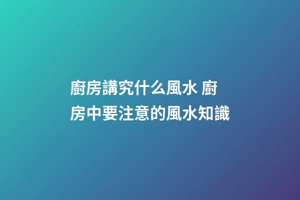廚房講究什么風水 廚房中要注意的風水知識